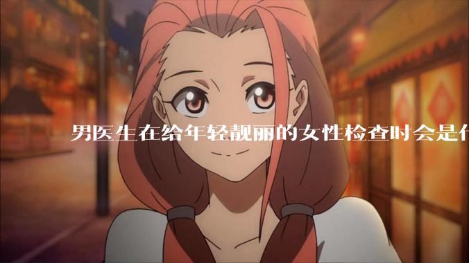 男医生在给年轻靓丽的女性检查时会是什么心态？