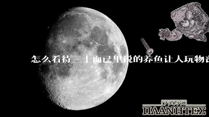 怎么看待三十而已里说的养鱼让人玩物丧志，养鱼是魔鬼，是黑洞，养鱼毁三代鱼缸毁一生的话?